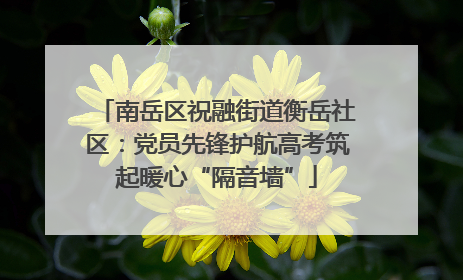 南岳区祝融街道衡岳社区：党员先锋护航高考筑起暖心“隔音墙”