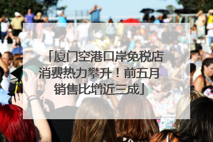 厦门空港口岸免税店消费热力攀升！前五月销售比增近三成