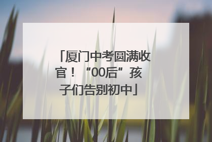 厦门中考圆满收官！“00后”孩子们告别初中