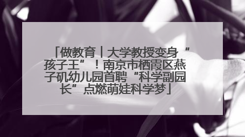 做教育︱大学教授变身“孩子王”！南京市栖霞区燕子矶幼儿园首聘“科学副园长”点燃萌娃科学梦