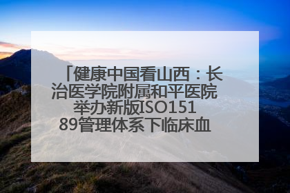 健康中国看山西：长治医学院附属和平医院举办新版ISO15189管理体系下临床血液检验培训班