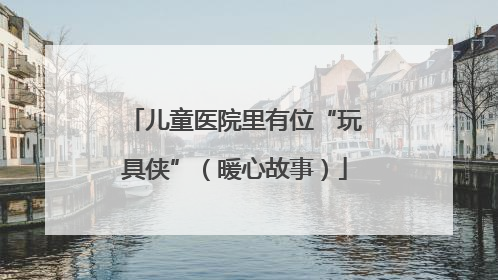 儿童医院里有位“玩具侠”（暖心故事）