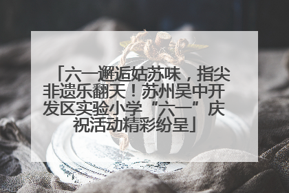 六一邂逅姑苏味，指尖非遗乐翻天！苏州吴中开发区实验小学“六一”庆祝活动精彩纷呈