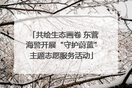共绘生态画卷 东营海警开展“守护蔚蓝”主题志愿服务活动