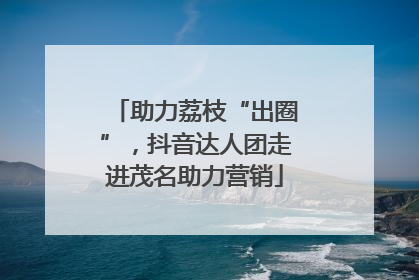助力荔枝“出圈”，抖音达人团走进茂名助力营销