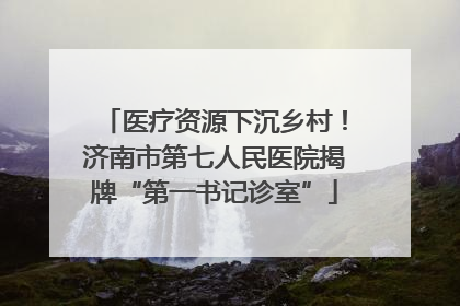 医疗资源下沉乡村！济南市第七人民医院揭牌“第一书记诊室”