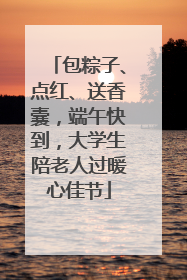 包粽子、点红、送香囊，端午快到，大学生陪老人过暖心佳节