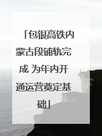 包银高铁内蒙古段铺轨完成 为年内开通运营奠定基础