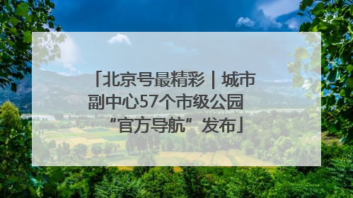 北京号最精彩｜城市副中心57个市级公园“官方导航”发布