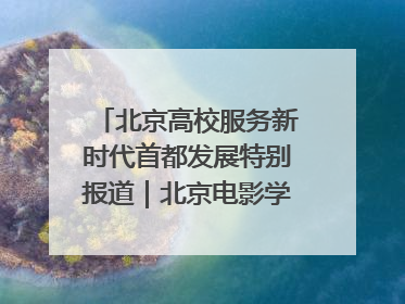 北京高校服务新时代首都发展特别报道｜北京电影学院：以光影为笔 绘就首都高质量发展新画卷