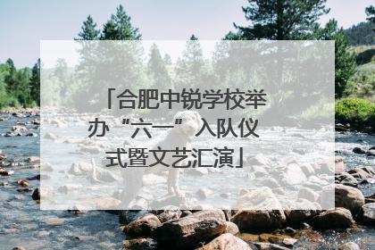 合肥中锐学校举办“六一”入队仪式暨文艺汇演