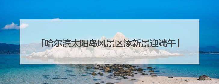 哈尔滨太阳岛风景区添新景迎端午