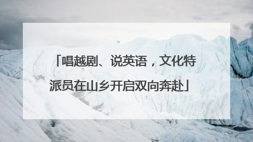 唱越剧、说英语，文化特派员在山乡开启双向奔赴