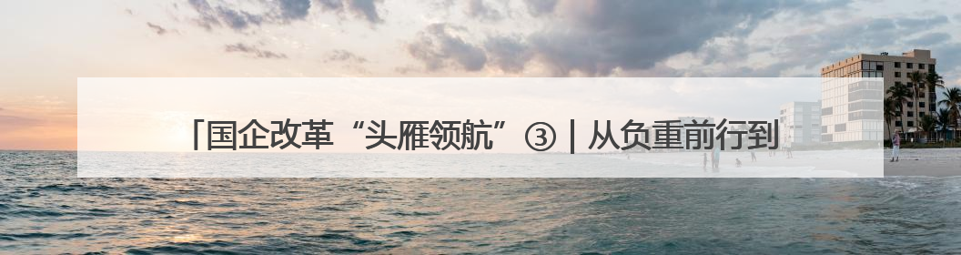 国企改革“头雁领航”③｜从负重前行到轻装上阵 重庆以“瘦身”谋“健体”