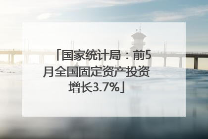 国家统计局：前5月全国固定资产投资增长3.7%
