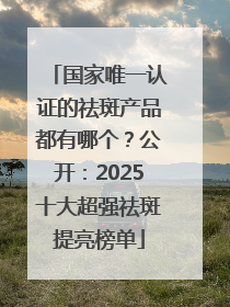 国家唯一认证的祛斑产品都有哪个？公开：2025十大超强祛斑提亮榜单
