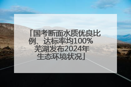 国考断面水质优良比例、达标率均100% 芜湖发布2024年生态环境状况