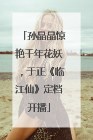 孙晶晶惊艳千年花妖，于正《临江仙》定档开播