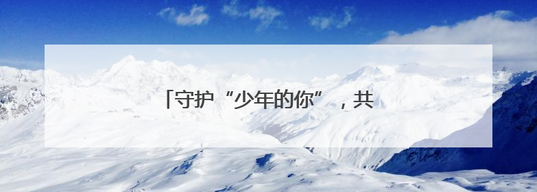 守护“少年的你”，共赴“六一”成长之约！