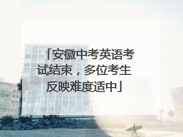 安徽中考英语考试结束，多位考生反映难度适中