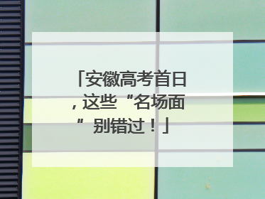 安徽高考首日，这些“名场面”别错过！