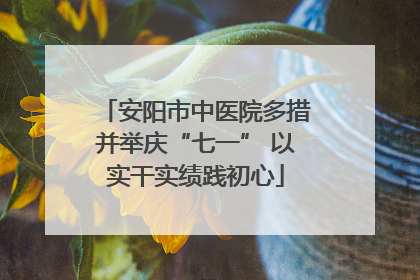 安阳市中医院多措并举庆“七一” 以实干实绩践初心