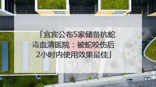 宜宾公布5家储备抗蛇毒血清医院：被蛇咬伤后2小时内使用效果最佳