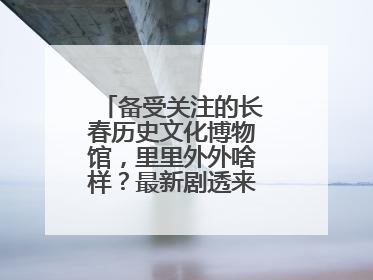 备受关注的长春历史文化博物馆，里里外外啥样？最新剧透来了，高清大图