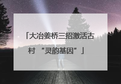 大冶姜桥三招激活古村 “灵韵基因”