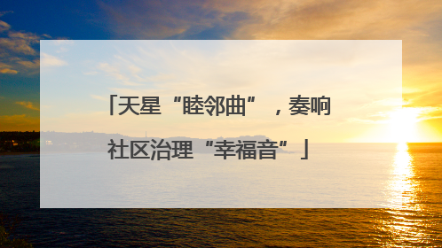 天星“睦邻曲”，奏响社区治理“幸福音”