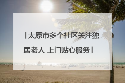 太原市多个社区关注独居老人 上门贴心服务