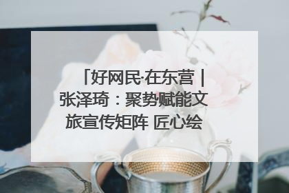 好网民·在东营｜张泽琦：聚势赋能文旅宣传矩阵 匠心绘就东营诗与远方