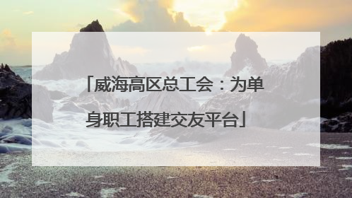 威海高区总工会：为单身职工搭建交友平台