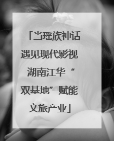 当瑶族神话遇见现代影视 湖南江华“双基地”赋能文旅产业