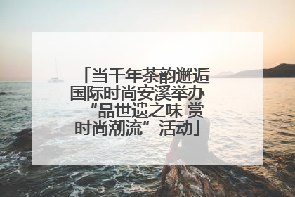 当千年茶韵邂逅国际时尚安溪举办“品世遗之味 赏时尚潮流”活动