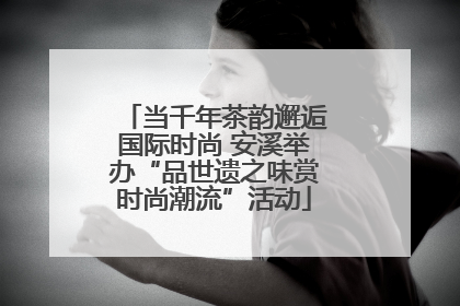当千年茶韵邂逅国际时尚 安溪举办“品世遗之味赏时尚潮流”活动