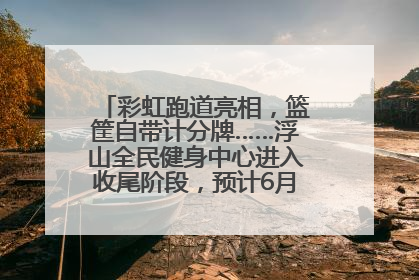 彩虹跑道亮相，篮筐自带计分牌……浮山全民健身中心进入收尾阶段，预计6月30日试运营