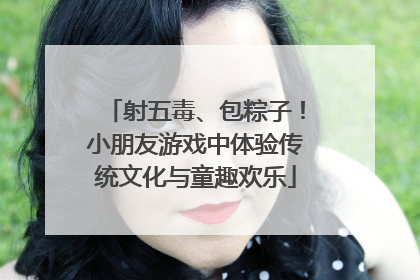 射五毒、包粽子！小朋友游戏中体验传统文化与童趣欢乐