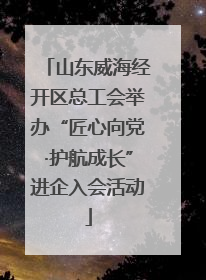 山东威海经开区总工会举办“匠心向党·护航成长”进企入会活动