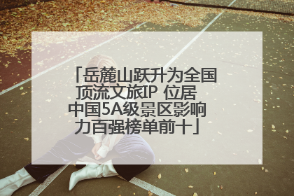 岳麓山跃升为全国顶流文旅IP 位居中国5A级景区影响力百强榜单前十
