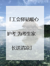 工会驿站暖心护考 为考生家长送清凉
