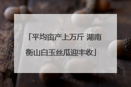 平均亩产上万斤 湖南衡山白玉丝瓜迎丰收