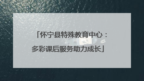 怀宁县特殊教育中心：多彩课后服务助力成长