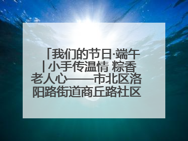 我们的节日·端午│小手传温情 粽香老人心——市北区洛阳路街道商丘路社区携手共建单位开展端午主题活动