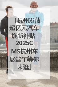 杭州发放超亿元汽车焕新补贴 2025CMS杭州车展端午等你来逛