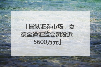操纵证券市场，夏德全遭证监会罚没近5600万元