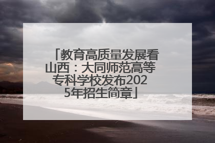 教育高质量发展看山西：大同师范高等专科学校发布2025年招生简章