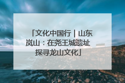 文化中国行｜山东岚山：在尧王城遗址探寻龙山文化