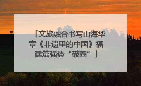文旅融合书写山海华章《非遗里的中国》福建篇强势“破圈”