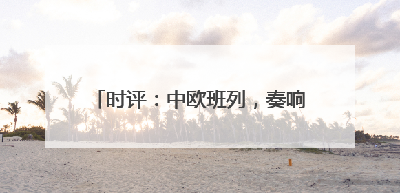 时评：中欧班列，奏响“开放合作”新乐章
